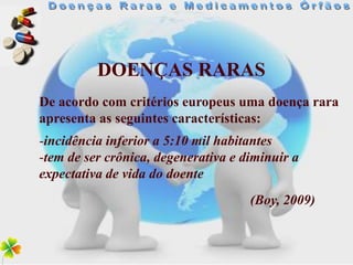 DOENÇAS RARAS
De acordo com critérios europeus uma doença rara
apresenta as seguintes características:
-incidência inferior a 5:10 mil habitantes
-tem de ser crônica, degenerativa e diminuir a
expectativa de vida do doente
                                     (Boy, 2009)
 