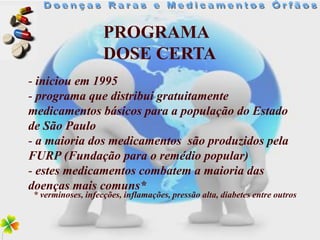 PROGRAMA
                   DOSE CERTA
- iniciou em 1995
- programa que distribui gratuitamente
medicamentos básicos para a população do Estado
de São Paulo
- a maioria dos medicamentos são produzidos pela
FURP (Fundação para o remédio popular)
- estes medicamentos combatem a maioria das
doenças mais comuns*
* verminoses, infecções, inflamações, pressão alta, diabetes entre outros
 