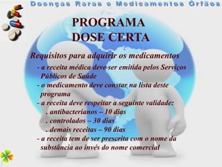 PROGRAMA
            DOSE CERTA
Requisitos para adquirir os medicamentos
 - a receita médica deve ser emitida pelos Serviços
   Públicos de Saúde
 - o medicamento deve constar na lista deste
   programa
 - a receita deve respeitar a seguinte validade:
     . antibacterianos – 10 dias
     . controlados – 30 dias
     . demais receitas – 90 dias
 - a receita tem de ser prescrita com o nome da
   substância ao invés do nome comercial
 