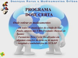 PROGRAMA
         DOSE CERTA
Onde retirar os medicamentos
  - em todos os municípios do estado de São
  Paulo, através das UBS (Unidades Básicas de
  Saúde)
  - Farmácias Dose Certa (localizadas em
  algumas estações de trem ou de metrô)
  - hospitais e ambulatórios do SUS-SP
 