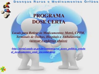 PROGRAMA
                  DOSE CERTA
Locais para Retirar os Medicamentos: Metrô, CPTM,
  Terminais de Ônibus, Hospitais e Ambulatórios
            (acessar o endereço abaixo)

-http://portal.saude.sp.gov.br/content/geral_acoes_politica_estadu
al_medicamentos_onde_encontar.mmp
 