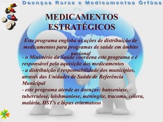 MEDICAMENTOS
          ESTRATÉGICOS
 Este programa engloba as ações de distribuição de
 medicamentos para programas de saúde em âmbito
                       nacional
- o Ministério da Saúde coordena este programa e é
responsável pela aquisição dos medicamentos
- a distribuição é responsabilidade dos municípios,
através das Unidades de Saúde de Referência
Municipal
- este programa atende as doenças: hanseníase,
tuberculose, leishmaniose, meningite, tracoma, cólera,
malária, DST’s e lúpus eritematoso
 