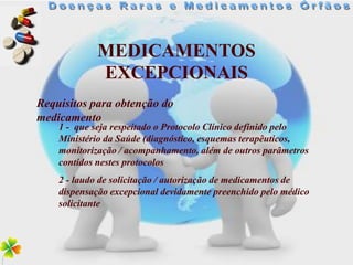 MEDICAMENTOS
            EXCEPCIONAIS
Requisitos para obtenção do
medicamento
    1 - que seja respeitado o Protocolo Clínico definido pelo
    Ministério da Saúde (diagnóstico, esquemas terapêuticos,
    monitorização / acompanhamento, além de outros parâmetros
    contidos nestes protocolos
    2 - laudo de solicitação / autorização de medicamentos de
    dispensação excepcional devidamente preenchido pelo médico
    solicitante
 