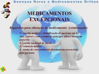 MEDICAMENTOS
            EXCEPCIONAIS
Requisitos para obtenção do medicamento (continuação)
      3 - receita médica c/ identificação do paciente em 02
      vias, legível e com o nome do princípio ativo e dosagem
      prescrita
      4 - cartão nacional de saúde
      5 - relatório médico
      6 - termo de consentimento devidamente preenchido
      pelo paciente
 