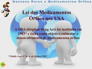 Lei dos Medicamentos
               Órfãos nos USA

     A ODA (Orphan Drug Act) foi instituída em
       1983* e tinha como objetivo estimular o
      desenvolvimento de medicamentos órfãos




* Public Law 97-414, de 04/jan/1983
 