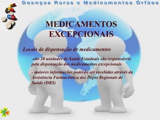 MEDICAMENTOS
          EXCEPCIONAIS
Locais de dispensação de medicamentos
   -são 30 unidades de Saúde Estaduais são responsáveis
   pela dispensação dos medicamentos excepcionais
   - maiores informações poderão ser recebidas através da
   Assistência Farmacêutica dos Depto Regionais de
   Saúde (DRS)
 