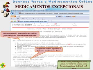MEDICAMENTOS EXCEPCIONAIS




Informações sobre os requisitos necessários
para conseguir o Medicamento Excepcional




                                          Telefone dos Deptos Regionais de
                                           Saúde no Estado de São Paulo




                                                                         **Obs: caso a pessoa seja de outro
                                                                        estado é só entrar em contato com a
                                                                        Secretaria da Saúde do Estado onde
                                                                                        mora
 