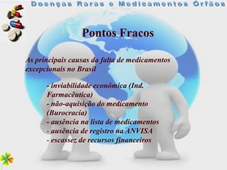 Pontos Fracos

As principais causas da falta de medicamentos
excepcionais no Brasil

      - inviabilidade econômica (Ind.
      Farmacêutica)
      - não-aquisição do medicamento
      (Burocracia)
      - ausência na lista de medicamentos
      - ausência de registro na ANVISA
      - escassez de recursos financeiros
 