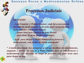 Processos Judiciais
      PROCESSO
      - Ação Cautelar c/ Pedido Liminar: onde há a necessidade
      imediata do medicamento, razão pela qual é proposta uma
      ação cautelar, com pedido liminar
         . fumus boni iuris (fumaça do bom direito)
         . periculum in mora (perigo na demora)
      - Ação para obrigar o Poder Público para fornecer o
      medicamento, com pedido de tutela antecipada*

* A tutela antecipada visa assegurar a entrega imediata do medicamento,
enquanto o mérito, ou seja, se o Poder Público deve ou não fornecer o
medicamento será discutido ao longo do processo, que pode levar anos
para chegar ao fim
 