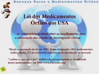 Lei dos Medicamentos
                Órfãos nos USA
     - as companhias podiam obter aconselhamento para
     a elaboração dos estudos de investigação clínica


*Desde a aprovação da lei em 1983, foram designados 1841 medicamentos
 órfãos, destes, 325 já receberam autorização de introdução no mercado

* estima-se que cerca de17 milhões de pessoas tenham se beneficiado
destes medicamentos em 2008 (www.Eurordis.org)
 