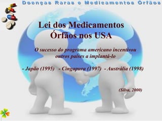 Lei dos Medicamentos
         Órfãos nos USA
     O sucesso do programa americano incentivou
              outros países a implantá-lo

- Japão (1995) - Cingapura (1997) - Austrália (1998)


                                         (Silva, 2000)
 