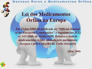 Lei dos Medicamentos
       Órfãos na Europa
Em 22/jan/2000 foi publicado no “Official Journal
of the Europena Communities” o regulamento (CE)
   nº 141/2000, de 16/dez/1999. Relativo a lista de
   medicamentos órfãos adotada pelo parlamento
    europeu e pelo Conselho da União Européia

                                        (Silva, 2000)
 