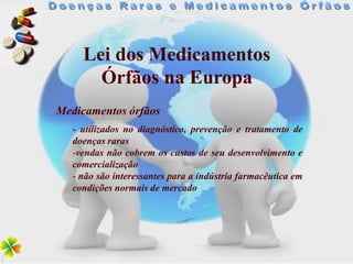 Lei dos Medicamentos
       Órfãos na Europa
Medicamentos órfãos
   - utilizados no diagnóstico, prevenção e tratamento de
   doenças raras
   -vendas não cobrem os custos de seu desenvolvimento e
   comercialização
   - não são interessantes para a indústria farmacêutica em
   condições normais de mercado
 