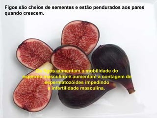 Figos são cheios de sementes e estão pendurados aos pares
quando crescem.




            Os figos aumentam a mobilidade do
       esperma masculino e aumentam a contagem de
                espermatozóides impedindo
                 a infertilidade masculina.
 