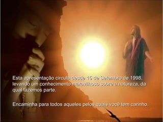 Esta apresentação circula desde 15 de Setembro de 1998,
levando um conhecimento maravilhoso sobre a natureza, da
qual fazemos parte.

Encaminha para todos aqueles pelos quais você tem carinho.
 