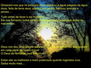 Disseram-nos que no princípio Deus separou a água salgada da água
doce, feita de terra seca, plantou um jardim, fabricou animais e
peixes ...
Tudo antes de fazer o ser humano.
Ele nos forneceu todos os alimentos que iríamos precisar antes de
nascermos.




Deus nos deu uma grande pista sobre quais os alimentos que ajudam
em cada parte do nosso corpo!
O Deus da farmácia, isso é incrível!

Estes são os melhores e mais poderosos quando ingeridos crus.
Saiba muito mais...
 