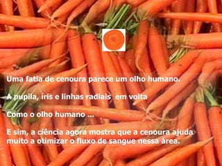 Uma fatia de cenoura parece um olho humano.

A pupila, íris e linhas radiais em volta

Como o olho humano ...

E sim, a ciência agora mostra que a cenoura ajuda
muito a otimizar o fluxo de sangue nessa área.
 