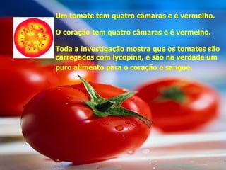 Um tomate tem quatro câmaras e é vermelho.

O coração tem quatro câmaras e é vermelho.

Toda a investigação mostra que os tomates são
carregados com lycopina, e são na verdade um
puro alimento para o coração e sangue.
 