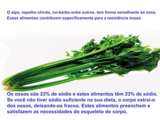 O aipo, repolho chinês, rui-barbo entre outros, tem forma semelhante ao osso.
Esses alimentos contribuem especificamente para a resistência óssea .




Os ossos são 23% de sódio e estes alimentos têm 23% de sódio.
Se você não tiver sódio suficiente na sua dieta, o corpo extrai-o
dos ossos, deixando-os fracos. Estes alimentos preenchem e
satisfazem as necessidades do esqueleto do corpo.
 