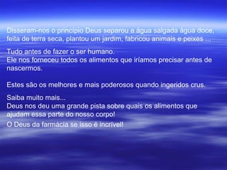 Disseram-nos o princípio Deus separou a água salgada água doce,
feita de terra seca, plantou um jardim, fabricou animais e peixes ...
Tudo antes de fazer o ser humano.
Ele nos forneceu todos os alimentos que iríamos precisar antes de
nascermos.

Estes são os melhores e mais poderosos quando ingeridos crus.
Saiba muito mais...
Deus nos deu uma grande pista sobre quais os alimentos que
ajudam essa parte do nosso corpo!
O Deus da farmácia se isso é incrível!
 