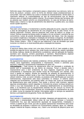 Página 2 de 10




Definindo essas informações o empresário passa a desenvolver sua estrutura, tanto na
forma de produzir, comprar, como na forma de oferecer esses produtos/serviços ao
consumidor. Isso tudo refletirá nos custos e receitas do empreendimento. Sendo assim, é
importante adequar os custos/despesas ao tipo de serviço/produto que se deseja
oferecer para um determinado público (cliente). Os principais clientes das farmácias são
as pessoas que residem próximo ao empreendimento, no caso de farmácia de bairro.
Nesse caso, o bairro e o tipo de atendimento irão determinar o público-alvo, sua classe
social e poder aquisitivo.

LOCALIZAÇÃO
Para abrir uma farmácia, é fundamental a escolha adequada do ponto, segundo a OMS,
a área de abrangência de atendimento de uma drogaria deve ter pelo menos 10 mil
clientes potenciais. Portanto, deve-se pesquisar bem antes de adquirir ou alugar um
imóvel. Verificar quantas farmácias existe na região a fim de conhecer o tamanho de sua
concorrência. Locais de grande densidade populacional são ideais, mas não esqueça
que existem exigências e restrições à instalação de farmácias e drogarias. As atividades
econômicas da maioria das cidades, por exemplo, são regulamentadas de acordo com o
Plano Diretor Urbano - PDU. É essa lei que determina o tipo de atividade que pode
funcionar no imóvel ou no local escolhido para a instalação da empresa.

ESTRUTURA
A estrutura básica deve contar com uma área mínima de 50 m², bem arejada e clara,
dividida da seguinte forma: estoque; loja, onde ficarão os expositores, cestos e gôndolas
de ofertas, balança, balcão de atendimento e prateleiras; sala de aplicação de injeções;
escritório com arquivos, armário psicotrópico e banheiro. Recomendamos especial
atenção quanto à estocagem e ao controle de validade dos medicamentos.

EQUIPAMENTOS
Os equipamentos básicos são: balcões; prateleiras; vitrines; gôndolas; balanças adulto e
infantil; caixa registradora; computadores e impressoras; móveis e utensílios para
escritório; materiais e equipamentos hospitalares em geral, etc.
Informatização - Toda compra de equipamento deve ser planejada e analisada de
acordo com a necessidade de uso dentro da empresa. Tomar a decisão certa é
imprescindível para o bom andamento de seus negócios. Sugere-se contar com
computadores e impressoras para facilitar trocas de informações com clientes, bem
como a gestão do negócio, através da aquisição de software de gerenciamento. O
controle do estoque também tende a ficar mais informatizado. Empresários do ramo já
utilizam sistema, onde, ao serem retirados, os produtos serão identificados por scanners
tridimensionais, responsáveis pela baixa automática no estoque. O sistema estará
integrado aos fornecedores, que poderão saber, em tempo real, quais as necessidades
de abastecimento para cada produto. Para ajudar a diminuir esta incerteza, seguem
algumas considerações a serem seguidas no momento da compra: conheça sempre em
mente a sua real necessidade de uso, estabeleça detalhadamente as características
deles, e os benefícios que os equipamentos deverão lhe dar; procure no mínimo 03
fornecedores e faça comparações, levando em consideração o custo/benefício de cada
um deles; nunca se esqueça de solicitar informações sobre os serviços de assistência
técnica e, principalmente da garantia. Fonte: site Sebrae/SP.

INVESTIMENTOS
Para calcular o investimento inicial são somadas: despesas pré-operacionais, ou seja,
gastos que o empreendedor efetua antes de sua empresa começar a funcionar;
investimento fixo, que são basicamente aquisição de equipamentos, instalações e
imóvel; e capital de giro inicial, que são os gastos operacionais necessários para iniciar
as atividades da empresa e colocá-la em funcionamento (estoque, água, luz, telefone,
aluguel, material de limpeza, estoque, etc.). Assim uma farmácia de pequeno porte tem




                                  www.es.sebrae.com.br
 