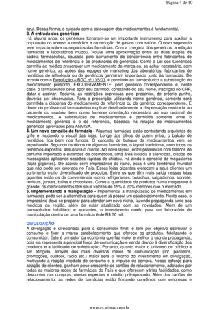 Página 4 de 10




azul. Dessa forma, o cuidado com a estocagem dos medicamentos é fundamental.
3. A entrada dos genéricos
Há alguns anos, os genéricos tornaram-se um importante instrumento para auxiliar a
população no acesso a remédios e na redução de gastos com saúde. O novo segmento
teve impacto sobre os negócios das farmácias. Com a chegada dos genéricos, a relação
farmácias x laboratórios mudou. Houve uma aproximação entre as duas etapas da
cadeia farmacêutica, causada pelo acirramento da concorrência entre fabricantes de
medicamentos de referência e os produtores de genéricos. Como a Lei dos Genéricos
permitiu ao médico prescrever um medicamento de marca ou, se achar necessário, com
nome genérico, as ações das equipes de marketing dos laboratórios, fabricantes de
remédios de referência ou de genéricos ganharam importância junto às farmácias. De
acordo com a Resolução – RDC nº 135/03, é permitido ao farmacêutico a substituição do
medicamento prescrito, EXCLUSIVAMENTE, pelo genérico correspondente e, neste
caso, o farmacêutico deve apor seu carimbo, constando do seu nome, inscrição no CRF,
datar e assinar. Todavia, as restrições expressas pelo prescritor, de próprio punho,
deverão ser observadas. Para a prescrição utilizando nome genérico, somente será
permitida a dispensa do medicamento de referência ou de genérico correspondente. É
dever do profissional farmacêutico explicar detalhadamente a dispensação realizada ao
paciente ou usuário, bem como fornecer orientação necessária ao uso racional de
medicamentos. A substituição de medicamentos é permitida somente entre o
medicamento genérico e o de referência, baseada na relação de medicamentos
genéricos aprovados pela ANVISA.
4. Um novo conceito de farmácia - Algumas farmácias estão contratando arquitetos de
grife e mudando o visual das lojas. Longe dos olhos de quem entra, o balcão de
remédios fica bem nos fundos. O conceito de butique de medicamentos vem se
espalhando. Segundo os donos de algumas farmácias, o layout tradicional, com todos os
remédios expostos, assustava o cliente. No novo layout, entre prateleiras com frascos de
perfume importado e estandes de cosméticos, uma área isolada e silenciosa, dispõe de
massagistas aplicando sessões rápidas de shiatsu. Há ainda o conceito de megastores
(lojas gigantes). De acordo com empresários do ramo, essa é uma tendência mundial
que não pode ser ignorada no País. Essas lojas gigantes oferecem a seus clientes um
sortimento muito diversificado de produtos. Entre os que têm mais saída nessas lojas
gigantes estão os de conveniência -como refrigerantes, bolachas, salgadinhos, sorvete,
revistas, jornais, balas e chocolates. Como a quantidade de produtos numa megastore é
grande, os medicamentos têm seus valores de 15% a 20% menores que o mercado.
5. Implementando a manipulação - Implementar a manipulação de medicamentos em
farmácias pode ser a alternativa para quem já possui um estabelecimento. Neste caso, o
empresário deve se preparar para atender um novo nicho, fazendo propaganda junto aos
médicos da região, além de estar atualizado com as novidades. Além de um
farmacêutico habilitado e ajudantes, o investimento médio para um laboratório de
manipulação dentro de uma farmácia é de R$ 50 mil.

DIVULGAÇÃO
A divulgação é direcionada para o consumidor final, e tem por objetivo estimular o
consumo e fixar a marca estabelecimento que oferece os produtos, fidelizando o
consumidor. Este é um setor da economia que faz maior e melhor o uso da propaganda,
pois ela representa a principal força de comunicação e venda devido à diversificação dos
produtos e a facilidade de substituição. Portanto, quanto maior o universo de público a
ser atingido, através dos mais diversos meios de comunicação (TV, panfletos,
promoções, outdoor, rádio etc.) maior será o retorno do investimento em divulgação,
motivando a reação imediata de consumo e o impulso de compra. Nesse esforço para
atração de clientes, ganham peso crescente os cartões de relacionamento, adotados por
todas as maiores redes de farmácias do País e que oferecem várias facilidades, como
descontos nas compras, ofertas especiais e crédito pré-aprovado. Além dos cartões de
relacionamento, as redes de farmácias estão firmando convênios com empresas e




                                 www.es.sebrae.com.br
 