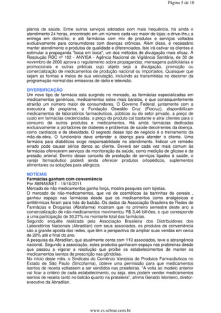 Página 5 de 10




planos de saúde. Entre outros serviços adotados com mais frequência, há ainda o
atendimento 24 horas, encontrado em um número cada vez maior de lojas; o drive-thru; a
entrega em domicílio; e até farmácias com mix de produtos e serviços voltados
exclusivamente para consumidores com doenças crônicas. Além disso, é necessário
manter atendimento e produtos de qualidade e diferenciados. Isto irá cativar os clientes e
estimular a propaganda “boca em boca”, um dos métodos de divulgação mais eficaz. A
Resolução RDC nº 102 - ANVISA - Agência Nacional de Vigilância Sanitária, de 30 de
novembro de 2000 aprova o regulamento sobre propagandas, mensagens publicitárias e
promocionais e outras práticas cujo objeto seja a divulgação, promoção ou
comercialização de medicamentos de produção nacional ou importados. Quaisquer que
sejam as formas e meios de sua veiculação, incluindo as transmitidas no decorrer da
programação normal das emissoras de rádio e televisão.

DIVERSIFICAÇÃO
Um novo tipo de farmácia esta surgindo no mercado, as farmácias especializadas em
medicamentos genéricos, medicamentos estes mais baratos, e que consequentemente
atrairão um número maior de consumidores. O Governo Federal, juntamente com a
executora do programa, a Fundação Oswaldo Cruz (Fiocruz), disponibilizam
medicamentos de laboratórios farmacêuticos, públicos ou do setor privado, a preço de
custo em farmácias credenciadas, o preço do produto cai bastante e atrai clientes para o
consumo de outros produtos e medicamentos. Há ainda farmácias dedicadas
exclusivamente a portadores de diabetes e problemas de saúde decorrentes da doença,
como cardíacos e de obesidade. O segredo desse tipo de negócio é o treinamento da
mão-de-obra. O funcionário deve entender a doença para atender o cliente. Uma
farmácia para diabéticos exige responsabilidade no atendimento. Indicar um remédio
errado pode causar sérios danos ao cliente. Deverá ser cada vez mais comum às
farmácias oferecerem serviços de monitoração da saúde, como medição de glicose e da
pressão arterial. Dentro desse conceito de prestação de serviços ligados à saúde, o
varejo farmacêutico poderá ainda oferecer produtos ortopédicos, suplementos
alimentares ou soluções para alérgicos.

NOTÍCIAS
Farmácias ganham com conveniência
Por ABRASNET - 19/10/2011
Mercado de não medicamentos ganha força, mostra pesquisa com lojistas.
O mercado de não-medicamentos, que vai de cosméticos às barrinhas de cereais ,
ganhou espaço nas farmácias desde que os medicamentos como analgésicos e
antitérmicos foram para trás do balcão. Os dados da Associação Brasileira de Redes de
Farmácias e Drogarias (Abrafarma) mostram que no primeiro semestre deste ano a
comercialização de não-medicamentos movimentou R$ 3,46 bilhões, o que corresponde
a uma participação de 30,27% no montante total das farmácias.
Segundo enquête realizada pela Associação Brasileira dos Distribuidores dos
Laboratórios Nacionais (Abradilan) com seus associados, os produtos de conveniência
são a grande aposta das redes, que têm a perspectiva de ampliar suas vendas em cerca
de 20% até o final do ano.
A pesquisa da Abradilan, que atualmente conta com 119 associados, teve a abrangência
nacional. Segundo a associação, estes produtos ganharam espaço nas prateleiras desde
que passou a vigorar a resolução que proíbe os estabelecimentos de manter os
medicamentos isentos de prescrição nas gôndolas.
No início deste mês, o Sindicato do Comércio Varejista de Produtos Farmacêuticos no
Estado de São Paulo (Sincofarma), obteve uma permissão para que medicamentos
isentos de receita voltassem a ser vendidos nas prateleiras. “A volta ao modelo anterior
vai ficar a critério de cada estabelecimento, ou seja, eles podem vender medicamentos
isentos de receita tanto no balcão quanto na prateleira”, afirma Geraldo Monteiro, diretor-
executivo da Abradilan.




                                  www.es.sebrae.com.br
 