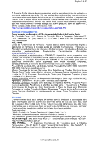Página 6 de 10




A Drogaria Onofre foi uma das primeiras redes a retirar os medicamentos da prateleira, e
teve uma redução de cerca de 15% nas vendas dos medicamentos, mas recuperou a
receita em seis meses depois de treinar de seus funcionários a trabalhar o segmento no
balcão. “Com o tempo, fomos explicando aos nossos clientes e recuperando as vendas.
Independentemente dessa liminar, não vamos mais colocar medicamentos na gôndola,
pois nos reestruturamos e demos espaço para outros produtos, como os cosméticos”,
afirma Marcos À rede, diretor comercial da rede.
http://www.portalabcfarma.com.br/noticiasDetalhes.asp?cod=149

CURSOS E TREINAMENTOS
Curso superior em Farmácia UFES – Universidade Federal do Espírito Santo
Av. Fernando Ferrari, s/nº - Centro de Educação Física e Desportos. Goiabeiras/ES.
CEP: 29060-900 Tel.: (27) 3335.2423 / 3335.2412 / 3335.2426 Fax: (27)3335.2870
http://www.ufes.br
ABC Farma
Curso de Fundamentos da Farmácia - Noções básicas sobre medicamentos dirigido a
estudantes de farmácia e técnicos Curso de Atenção Farmacêutica - Introdução a
Atenção Farmacêutica Curso de Interações Medicamentosas - Introdução ao Estudo das
Interações     Medicamentosas:       Fundamentos       Farmacológicos     Informações:
www.portalabcfarma.com.br
Cursos gerenciais e administrativos: o SEBRAE/ES disponibiliza para o empresário uma
carteira com mais de 30 títulos de cursos e palestras abordando os mais variados temas
e objetivos. A Educação Empresarial do SEBRAE é um instrumento para que os
obstáculos encontrados sejam superados com maior facilidade ampliando,
consequentemente, o horizonte de conhecimentos necessários nessa função.
Av. Jerônimo Monteiro, 935, Ed. Sebrae, Centro. Vitória/ES CEP: 29010-003 Tel.: 0800
570 0800 - http://www.es.sebrae.com.br
Cursos: Técnicas de Vendas; Marketing: Uma Estratégia de Vendas; Atendimento ao
Cliente; Como Vender mais e Melhor; Iniciando um Pequeno Grande Negócio (com carga
horária de 30 h); Empretec; Administração Básica para Pequenas Empresas (carga
horária de 20 h); entre outros.
Ensino à distância: Iniciando um Pequeno Grande Negócio (com carga horária de 30h);
Aprender a Empreender – SEBRAE/NA - www.ead.sebrae.com.br
Palestras Gerenciais: Inovação como Estratégia Competitiva da MPE; Programa Próprio
(série de palestras), Atendimento a Clientes; Comece Certo – Planejamento e Análise;
Determinação do Capital de Giro; Gerenciando o Fluxo de Caixa com Eficiência;
Promoção de vendas; Entendendo Custos, Despesas e Preço de Venda; A Empresa e os
Novos Tempos; Qualidade no relacionamento ao cliente; Como Conquistar e Manter
Clientes.

EVENTOS
O empreendedor deve estar sempre em contato com as entidades e associações para
obter informações sobre os eventos que ocorrerão dentro da sua área (tipo, data, local
de realização). Os eventos como feiras, roda de negócios, congressos, etc., são muito
importantes para o empresário ficar por dentro das tendências de mercado, conhecer
novos produtos e tecnologias, realizar parcerias e fazer bons negócios.
Onde pesquisar:
* União Brasileira de Feiras e Eventos -http://www.ubrafe.com.br
* Ministério do Desenvolvimento, Indústria e Comércio Exterior –
http://www.mdic.gov.br/sitio/sistema/expofeira/calFeirasExposicoes/feiExposicoes_P.php
FCE Cosmetique - 29 a 31 de maio de 2012 – Transamérica Expo CenterSão Paulo/SP
http://www.fcecosmetique.com.br
FCE PHARMA - 17ª Exposição Internacional de Tecnologia para a Indústria
Farmacêutica – 29 a 31 de 2012. Local: Transamérica Expo Center - São Paulo/SP - E-
Mail:fcepharma@nm-brasil.com.br - Site:www.fcepharma.com.br




                                 www.es.sebrae.com.br
 