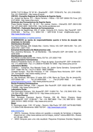 Página 9 de 10




SCRN 712/713 Bloco "G" Nº 30 – Brasília/DF. - CEP: 70760-670. Tel.: (61) 2106-6552 -
Fax: (61) 3349-6553 - http://www.cff.org.br
CRF/ES - Conselho Regional de Farmácia do Espírito Santo
Av. Joubert de Barros, 371 – Bento Ferreira – Vitória – ES CEP 29050-725 Fone: [27]
2127-8200 - http://www.crfes.org.br
Sindicato dos Farmacêuticos do Espírito Santo
Praça Getúlio Vargas, 35 - Sl. 411 - Ed. Jusmar. Centro – Vitória/ES. CEP: 29010-350
Tel.: (27) 3222 4832 / 3323 0783 - http://sinfes.wordpress.com
FENAFAR – Federação Nacional de Farmacêuticos
Rua: Barão de Itapetininga, 255, 6° andar. Conjunto 613, Centro, São Paulo/SP. CEP:
01055-900 - Tel./Fax: (11) 3259-1191 / 3257-9126 E-mail: info@fenafar.org.br -
http://www.fenafar.org.br

FORNECEDORES E FABRICANTES
O SEBRAE/ES se isenta de responsabilidades quanto à forma da atuação das
empresas no mercado.
Distribuidora Brasibel
Rua Padre Nóbrega, 226 -Cidade Alta – Centro. Vitória / ES. CEP: 29016-250 - Tel.: (27)
3223-0797 / 3227-7103
Extramed Distribuidora De Medicamentos Ltda
Rua Joventina Menezes, 19 -Jd Marilândia - Vila Velha/ES CEP: 29112040 Tel.: (27)
3246-5200
Distribuidora Lunar Ltda
Rua Maria Lourdes Garcia 545 -Vitória, ES Tel.: (27) 3222-7150
Aché Laboratório Farmacêutico
Rodovia Presidente Dutra, km 222,2, Praça da Igreja. Guarulhos/SP. CEP: 01064-970 -
Tel.: (11) 2608-6000 - Fax: (11) 2608-6178 0800 701 6900 - http://www.ache.com.br
Laboratório Medley
Unidade I - Campinas. Rua Macedo Costa, 55. Jardim Santa Genebra. Campinas/SP.
CEP: 13080-180 Tel.: (19) 2117-8222 - 0800 7298000
Unidade Sumaré - Rua São Policarpo, nº 100 - Chácara Novo Horizonte. CEP: 13180-
161. Sumaré/SP - http://www.medley.com.br
Profarma Distribuidora
Av. das Américas, 500 bloco 12 salas 205 a 208, Barra da Tijuca, Rio de Janeiro/RJ,
CEP:22640-100       -    Tel.:(21)4009-0200     –     Fax:(21)2491-4082    -   E-mail:
profarma@profarma.com.br - http://www.profarma.com.br
Roche Produtos Farmacêuticos
Av. Engenheiro Billings, 1729 – Jaguaré. São Paulo/SP. CEP: 05321-900. SAC: 0800-
7720289 - http://www.roche.com.br
Laboratório Zurita
Rua Domingos Graziano, 104. Araras/SP. CEP: 13.600-718 - Tel.: (19) 3543-1818 - Fax:
(19) 3541-2052 - SAC: 0800172119 - http://www.zurita.com.br
Ems Sigma Pharma
Rod. Jornalista Francisco Aguirre Proença, KM 08, Bairro Chacara Assay
Hortolândia/SP. CEP 13186-901 - Tel.: (19) 3887.9800 / Fax: (19) 3887.9515 - SAC:
0800.191914 / 0800.191222 - http://www.ems.com.br
Bayer
R.: Domingos Jorge, 1100 -10º andar – Socorro -São Paulo / SP. CEP: 04779-900 PABX:
(11) 5694-5166 Atendimento: 0800 7021241 - http://www.bayer.com.br

BIBLIOGRAFIA
    BRITO, Vanessa. Anvisa coloca em questão a vocação de farmácias e drogarias.
   Disponível em: <http://www.sebrae.com.br/integra_noticia? noticia=8824160>. Acesso
   em: 26 ago. 2009.
    MAIS franquias para uma vida saudável. Pequenas Empresas Grandes Negócios.




                                 www.es.sebrae.com.br
 