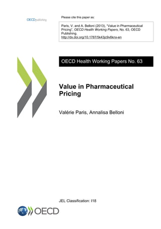 Please cite this paper as:
Paris, V. and A. Belloni (2013), “Value in Pharmaceutical
Pricing”, OECD Health Working Papers, No. 63, OECD
Publishing.
http://dx.doi.org/10.1787/5k43jc9v6knx-en
OECD Health Working Papers No. 63
Value in Pharmaceutical
Pricing
Valérie Paris, Annalisa Belloni
JEL Classification: I18
 