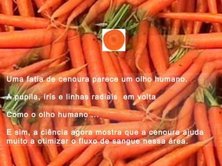 Uma fatia de cenoura parece um olho humano.
A pupila, íris e linhas radiais em volta
Como o olho humano ...
E sim, a ciência agora mostra que a cenoura ajuda
muito a otimizar o fluxo de sangue nessa área.
 