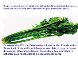 O aipo, repolho chinês, rui-barbo entre outros, tem forma semelhante ao osso.
Esses alimentos contribuem especificamente para a resistência óssea .
Os ossos são 23% de sódio e estes alimentos têm 23% de sódio.
Se você não tiver sódio suficiente na sua dieta, o corpo extrai-o
dos ossos, deixando-os fracos. Estes alimentos preenchem e
satisfazem as necessidades do esqueleto do corpo.
 