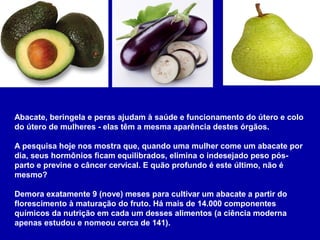 Abacate, beringela e peras ajudam à saúde e funcionamento do útero e colo
do útero de mulheres - elas têm a mesma aparência destes órgãos.
A pesquisa hoje nos mostra que, quando uma mulher come um abacate por
dia, seus hormônios ficam equilibrados, elimina o indesejado peso pós-
parto e previne o câncer cervical. E quão profundo é este último, não é
mesmo?
Demora exatamente 9 (nove) meses para cultivar um abacate a partir do
florescimento à maturação do fruto. Há mais de 14.000 componentes
químicos da nutrição em cada um desses alimentos (a ciência moderna
apenas estudou e nomeou cerca de 141).
 