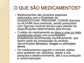 O QUE SÃO MEDICAMENTOS?
 Medicamentos são produtos especiais
elaborados com a finalidade de
DIAGNOSTICAR, PREVENIR, CURAR doenças
ou ALIVIAR seus sintomas, sendo produzidos
com rigoroso controle técnico para atender às
especificações determinadas pela Anvisa.
 O efeito do medicamento se deve a uma ou mais
substâncias ativas com propriedades
terapêuticas reconhecidas cientificamente, que
fazem parte da composição do produto,
denominadas fármacos, drogas ou princípios
ativos.
 Os medicamentos seguem a normas rígidas
para poderem ser utilizados, desde a sua
pesquisa e desenvolvimento, até a sua produção
e comercialização.
 