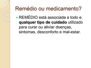 Remédio ou medicamento?
 REMÉDIO está associada a todo e
qualquer tipo de cuidado utilizado
para curar ou aliviar doenças,
sintomas, desconforto e mal-estar.
 