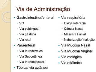 Via de Administração
 Gastrointestinal/enteral
◦ VO
◦ Via sublingual
◦ Via gástrica
◦ Via retal
 Paraenteral
◦ Via Intradérmica
◦ Via Subcutânea
◦ Via Intramuscular
 Tópica/ via cutânea
 Via respiratória
◦ Oxigenoterapia
◦ Cânula Nasal
◦ Mascara Facial
◦ Nebulização/Inalação
 Via Mucosa Nasal
 Via Mucosa Vaginal
 Via otológica
 Via oftálmica
 