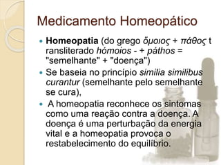 Medicamento Homeopático
 Homeopatia (do grego ὅμοιος + πάθος t
ransliterado hómoios - + páthos =
"semelhante" + "doença")
 Se baseia no princípio similia similibus
curantur (semelhante pelo semelhante
se cura),
 A homeopatia reconhece os sintomas
como uma reação contra a doença. A
doença é uma perturbação da energia
vital e a homeopatia provoca o
restabelecimento do equilíbrio.
 