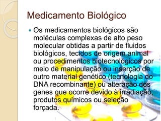 Medicamento Biológico
 Os medicamentos biológicos são
moléculas complexas de alto peso
molecular obtidas a partir de fluidos
biológicos, tecidos de origem animal
ou procedimentos biotecnológicos por
meio de manipulação ou inserção de
outro material genético (tecnologia do
DNA recombinante) ou alteração dos
genes que ocorre devido à irradiação,
produtos químicos ou seleção
forçada.
 