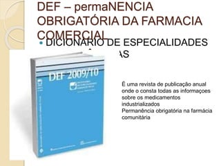  DICIONÁRIO DE ESPECIALIDADES
FARMACÊUTICAS
DEF – permaNENCIA
OBRIGATÓRIA DA FARMACIA
COMERCIAL
É uma revista de publicação anual
onde o consta todas as informaçoes
sobre os medicamentos
industrializados
Permanência obrigatória na farmácia
comunitária
 