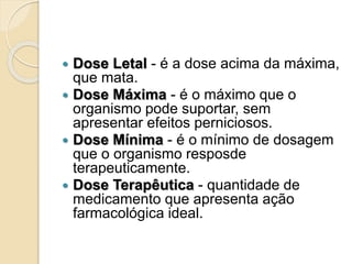  Dose Letal - é a dose acima da máxima,
que mata.
 Dose Máxima - é o máximo que o
organismo pode suportar, sem
apresentar efeitos perniciosos.
 Dose Mínima - é o mínimo de dosagem
que o organismo resposde
terapeuticamente.
 Dose Terapêutica - quantidade de
medicamento que apresenta ação
farmacológica ideal.
 
