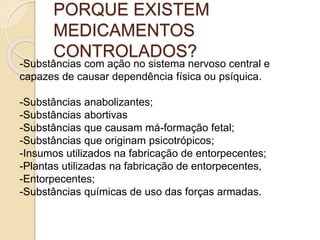 PORQUE EXISTEM
MEDICAMENTOS
CONTROLADOS?
-Substâncias com ação no sistema nervoso central e
capazes de causar dependência física ou psíquica.
-Substâncias anabolizantes;
-Substâncias abortivas
-Substâncias que causam má-formação fetal;
-Substâncias que originam psicotrópicos;
-Insumos utilizados na fabricação de entorpecentes;
-Plantas utilizadas na fabricação de entorpecentes,
-Entorpecentes;
-Substâncias químicas de uso das forças armadas.
 