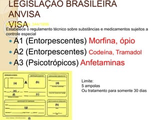 LEGISLAÇÃO BRASILEIRA
ANVISA
VISAPORTARIA N. 344/1998
Estabelece o regulamento técnico sobre substâncias e medicamentos sujeitos a
controle especial
 A1 (Entorpescentes) Morfina, ópio
 A2 (Entorpescentes) Codeína, Tramadol
 A3 (Psicotrópicos) Anfetaminas
Limite:
5 ampolas
Ou tratamento para somente 30 dias
 