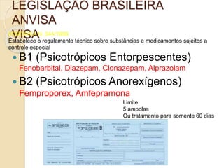 LEGISLAÇÃO BRASILEIRA
ANVISA
VISAPORTARIA N. 344/1998
Estabelece o regulamento técnico sobre substâncias e medicamentos sujeitos a
controle especial
 B1 (Psicotrópicos Entorpescentes)
Fenobarbital, Diazepam, Clonazepam, Alprazolam
 B2 (Psicotrópicos Anorexígenos)
Femproporex, Amfepramona
Limite:
5 ampolas
Ou tratamento para somente 60 dias
 