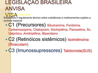 LEGISLAÇÃO BRASILEIRA
ANVISA
VISAPORTARIA N. 344/1998
Estabelece o regulamento técnico sobre substâncias e medicamentos sujeitos a
controle especial
 C1 (Precursores) Sibutramina, Fenitoína,
Carbamazepina, Citalopram, Nortriptilina, Paroxetina, Ác.
Valpróico, Amitriptilina, Biperideno
 C2 (Retinóicos sistêmicos) Isotretinoína
(Roacutam)
 C3 (Imunossupressores) Talidomida(SUS)
 