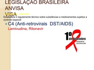 LEGISLAÇÃO BRASILEIRA
ANVISA
VISAPORTARIA N. 344/1998
Estabelece o regulamento técnico sobre substâncias e medicamentos sujeitos a
controle especial
 C4 (Anti-retrovirais DST/AIDS)
Lamivudina, Ritonavir
 