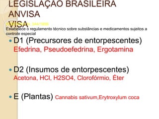 LEGISLAÇÃO BRASILEIRA
ANVISA
VISAPORTARIA N. 344/1998
Estabelece o regulamento técnico sobre substâncias e medicamentos sujeitos a
controle especial
 D1 (Precursores de entorpescentes)
Efedrina, Pseudoefedrina, Ergotamina
 D2 (Insumos de entorpescentes)
Acetona, HCl, H2SO4, Clorofórmio, Éter
 E (Plantas) Cannabis sativum,Erytroxylum coca
 
