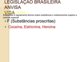LEGISLAÇÃO BRASILEIRA
ANVISA
VISAPORTARIA N. 344/1998
Estabelece o regulamento técnico sobre substâncias e medicamentos sujeitos a
controle especial
 F (Substâncias proscritas)
 Cocaína, Estricnina, Heroína
 