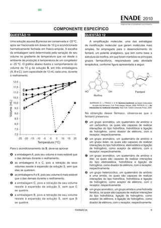 9
2010
EXAME NACIONAL DE DESEMPENHO DOS ESTUDANTES
FARMÁCIA
QUESTÃO 11
Uma solução aquosa S precisa ser conservada a -20 ºC,
após ser fracionada em doses de 10 g e acondicionada
hermeticamente fechada em frasco-ampola. A escolha
da embalagem será determinada pela variação de seu
volume no gradiente de temperatura que vai desde o
ambiente de produção à temperatura de um congelador
volume de 10 g da solução S, em três embalagens
(A, B e C), com capacidade de 12 mL cada uma, durante
o resfriamento.
Para o acondicionamento de S, deve-se aprovar
A a embalagem A, pois seu volume é mais estável que
o das demais durante o resfriamento.
B as embalagens A e C, pois a retração de seus
elas se quebrem.
C as embalagensAe B, pois seu volume é mais estável
que o das demais durante o resfriamento.
D a embalagem C, pois a retração de seu volume
se quebre.
E a embalagem B, pois a retração de seu volume
se quebre.
QUESTÃO 12
o molecular, uma das estratégias
simples, foi empregada para o desenvolvimento do
fentanil, um potente analgésico, que tem como base a
grupos farmacóforos, responsáveis pela atividade
gura apresentada a seguir.
BARREIRO, E. J.; FRAGA, C. A. M. Química medicinal: as bases moleculares
da ação dos fármacos. 2 ed. Porto Alegre: Artmed, 2008. PATRICK, G. L. An
introduction to medicinal chemistry.
Na obtenção desse fármaco, observa-se que o
fentanil preservou
A um grupo aromático, um quaternário de amônio e
de hidrogênio, como doador de elétrons, com o
receptor, respectivamente.
B um grupo aromático, um quaternário de amônio e
interações do tipo hidrofóbica, eletrostática e ligação
de hidrogênio, como aceptor de elétrons, com o
receptor, respectivamente.
C um grupo aromático, um quaternário de amônio e
do tipo eletrostática, hidrofóbica e ligação de
hidrogênio, como doador de elétrons, com o receptor,
respectivamente.
D
de hidrogênio, como aceptor de elétrons, com o
receptor, respectivamente.
E
do tipo hidrofóbica, ligação de hidrogênio, como
aceptor de elétrons, e ligação de hidrogênio, como
doador de elétrons, com o receptor, respectivamente.
COMPONENTE ESPECÍFICO
 