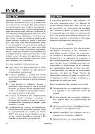FARMÁCIA12
2010
EXAME NACIONAL DE DESEMPENHO DOS ESTUDANTES
QUESTÃO 18
Fenilcetonúria (FNC) é um erro inato do metabolismo,
de herança autossômica recessiva, cujo defeito incide
no metabolismo de aminoácido. Esta aminoacidopatia
é uma doença grave que, se não for diagnosticada e
tratada precocemente, leva a um profundo e progressivo
atraso mental e psicomotor. Uma criança de 4 meses, do
Deu entrada no setor de emergência pediátrica com
e vem apresentando uma urina de odor acentuado,
constatado que a criança apresentava retardamento
a dosagem sérica de fenilalanina era superior a 10 mg/
dL (valor normal: 1,2 mg/dL a 3,4 mg/dL) e que a urina
apresentava forte cheiro cetônico e reagia com cloreto
A o odor forte da urina deve-se à formação de corpos
B o processo patológico é causado pela elevada
concentraçãodefenilalanina,queestácorrelacionada
C
metabolismo deste aminoácido para a formação
usando o piruvato proveniente do ciclo de Krebs, o
que leva à formação de fenilpiruvato.
D
diminuição da conversão de tirosina em melanina,
observada na criança.
E
no comprometimento da conversão de tirosina
QUESTÃO 19
A Assistência Farmacêutica (AF) representa um
dos mais importantes setores nos Sistemas de
Saúde Estaduais e Municipais. Tendo em vista que
as necessidades de medicamentos da população
vêm crescendo no Brasil, o papel do farmacêutico
quantidade, qualidade e velocidade de distribuição
adequadas às necessidades da população.
PORQUE
O gerenciamento farmacêutico deve estar alicerçado
nas pessoas envolvidas, já que comumente o
as habilidades e as atitudes são fundamentais no
estrutura e o conjunto de ações que podem aperfeiçoar
esses serviços. Entre as atividades que podem ser
desenvolvidas no aprimoramento da AF, destacam-
se a capacitação de todos os envolvidos nesse setor,
o estabelecimento das relações de medicamentos
essenciais, com base na Relação Nacional de
Medicamentos Essenciais (RENAME) ou em protocolos
homologados, nas esferas municipais e estaduais, e a
integralidade dos serviços em saúde.
Acerca dessas asserções, assinale a opção correta.
A As duas asserções são proposições verdadeiras,
e a segunda é uma justificativa correta da
primeira.
B As duas asserções são proposições verdadeiras,
primeira.
C Aprimeira asserção é uma proposição verdadeira,
e a segunda é uma proposição falsa.
D A primeira asserção é uma proposição falsa, e a
segunda é uma proposição verdadeira.
E As duas asserções são proposições falsas.
 