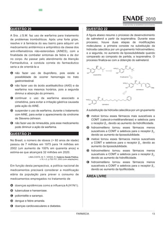 FARMÁCIA 13
2010
EXAME NACIONAL DE DESEMPENHO DOS ESTUDANTES
QUESTÃO 20
A Sra.
resolve ir à farmácia do seu bairro para adquirir um
medicamento antitérmico e antipirético da classe dos
anti-inflamatórios não-esteroidais (AINES), com a
finalidade de combater sintomas de febre e de dor
no corpo. Ao passar pelo atendimento de Atenção
Farmacêutica, a conduta correta do farmacêutico
seria a de orientá-la a
A
possibilidade de ocorrer hemorragia no trato
gastrointestinal.
B
warfarina nos mesmos horários, pois a segunda
diminui a absorção do primeiro.
C continuar o uso da warfarina associado a
cimetidina, para evitar a irritação gástrica causada
pela ação do AINE.
D suspender o uso de warfarina, durante o tratamento
de Stevens-Johnson.
E
pode diminuir a ação da warfarina.
QUESTÃO 21
No Brasil, o número de idosos (> 60 anos de idade)
passou de 7 milhões em 1975 para 14 milhões em
2002 (um aumento de 100% em quarenta anos) e
estima-se que alcançará 32 milhões em 2020.
LIMA-COSTA, M. F.; VERAS, R. Caderno Saúde Pública,
v.19, n.3, p.700-701, 2003 (com adaptações).
Em função dest
medicamentos precisará considerar a modificação
etária da população para prever o consumo de
medicamentos empregados no tratamento de
A
B
C poliomielite e sarampo.
D dengue e febre amarela.
E doenças cardiovasculares e diabetes.
QUESTÃO 22
de salmeterol a partir da isoprenalina. Durante esse
moleculares: a primeira consiste na substituição da
e a segunda, no aumento da lipossolubilidade quando
comparado ao composto de partida, a isoprenalina. O
A
COMT (catecol-o-metiltransferase) e seletivos para
1
B
2
,
devido ao aumento da lipossolubilidade.
C
1
, devido ao
aumento da lipossolubilidade.
D
2
,
E
1
,
ÁREA LIVRE
 